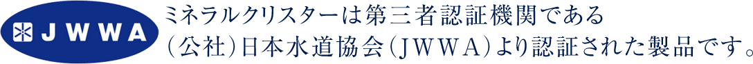 ミネラルクリスターは第三者認証機関である（公社）日本水道協会（JWWA）より認証された製品です。